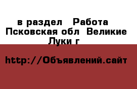  в раздел : Работа . Псковская обл.,Великие Луки г.